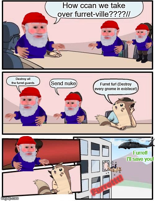 He was saved tho ;) | How ccan we take over furret-ville????//; Destroy all the furret guards; Send nuke; Furret fur! (Destroy every gnome in existece!); Furret! I'll save you! Furrettt! | image tagged in memes,boardroom meeting suggestion,furret,hate,gnomes | made w/ Imgflip meme maker