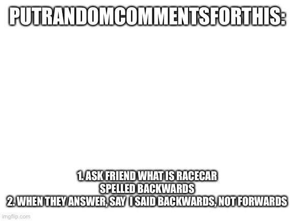 Pleaseee | PUTRANDOMCOMMENTSFORTHIS:; 1. ASK FRIEND WHAT IS RACECAR SPELLED BACKWARDS
2. WHEN THEY ANSWER, SAY  I SAID BACKWARDS, NOT FORWARDS | image tagged in blank white template | made w/ Imgflip meme maker