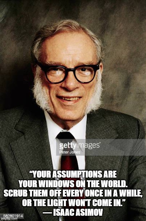 Closed minded | “YOUR ASSUMPTIONS ARE YOUR WINDOWS ON THE WORLD. SCRUB THEM OFF EVERY ONCE IN A WHILE,
 OR THE LIGHT WON'T COME IN.”
― ISAAC ASIMOV | image tagged in isaac asimov | made w/ Imgflip meme maker