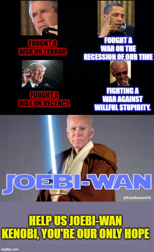 We have the high ground... | FOUGHT A WAR ON THE RECESSION OF OUR TIME; FOUGHT A WAR ON TERROR; FIGHTING A WAR AGAINST WILLFUL STUPIDITY. FOUGHT A WAR ON DECENCY. HELP US JOEBI-WAN KENOBI, YOU'RE OUR ONLY HOPE; AND WATCH THE TRIGGERED TRUMPTARDS DEFENDERS ROLL IN | image tagged in star wars meme,joe biden,trump,obama,bush,war | made w/ Imgflip meme maker