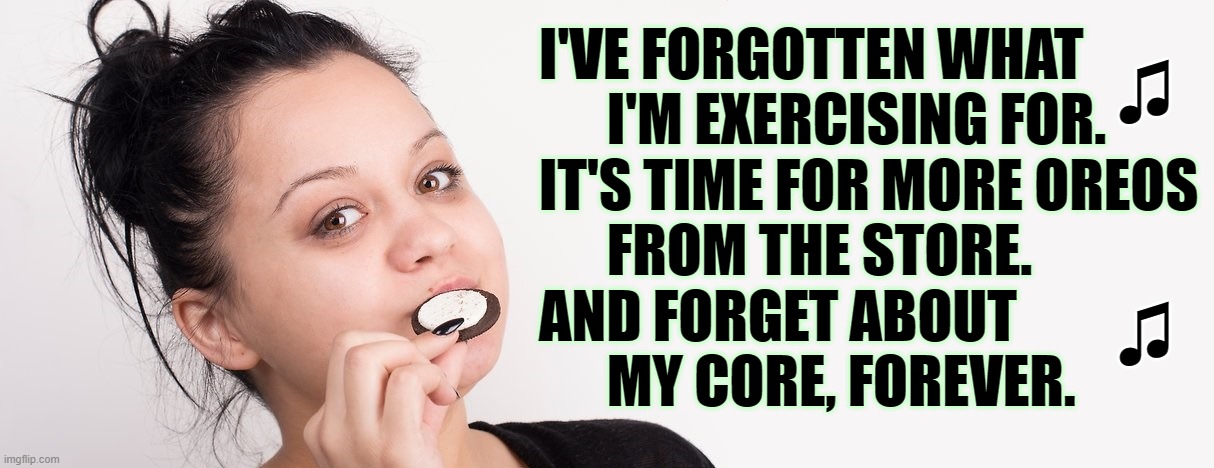 ▬▬ | I'VE FORGOTTEN WHAT
      I'M EXERCISING FOR.
IT'S TIME FOR MORE OREOS
      FROM THE STORE.
AND FORGET ABOUT
      MY CORE, FOREVER. ♫
 

  | made w/ Imgflip meme maker