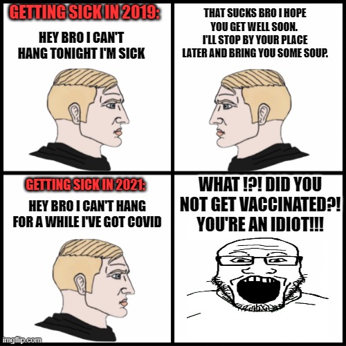 "I got vaccinated because I care about others" | THAT SUCKS BRO I HOPE YOU GET WELL SOON. 
I'LL STOP BY YOUR PLACE LATER AND BRING YOU SOME SOUP. GETTING SICK IN 2019:; HEY BRO I CAN'T HANG TONIGHT I'M SICK; WHAT !?! DID YOU NOT GET VACCINATED?! YOU'RE AN IDIOT!!! GETTING SICK IN 2021:; HEY BRO I CAN'T HANG FOR A WHILE I'VE GOT COVID | image tagged in covid-19,politics,lockdown,hypocrisy | made w/ Imgflip meme maker