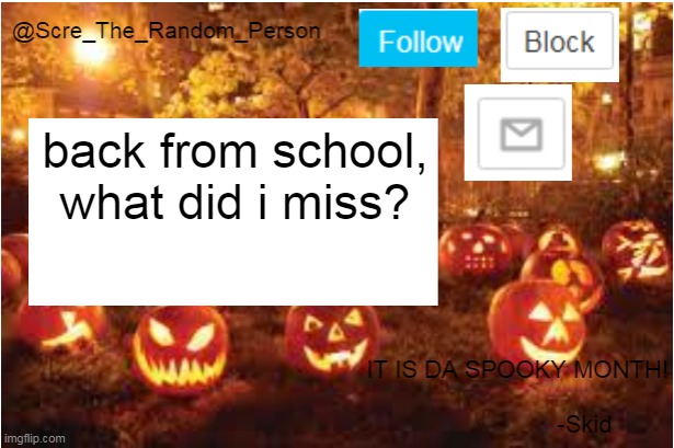 Scre_The_Random_Person Halloween Announcement temp | back from school, what did i miss? | image tagged in scre_the_random_person halloween announcement temp | made w/ Imgflip meme maker