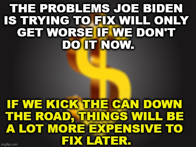 It's cheaper to do it now. | THE PROBLEMS JOE BIDEN 
IS TRYING TO FIX WILL ONLY 
GET WORSE IF WE DON'T 
DO IT NOW. IF WE KICK THE CAN DOWN 
THE ROAD, THINGS WILL BE 
A LOT MORE EXPENSIVE TO 
FIX LATER. | image tagged in dollar sign,joe biden,economy,problems,fix,now | made w/ Imgflip meme maker
