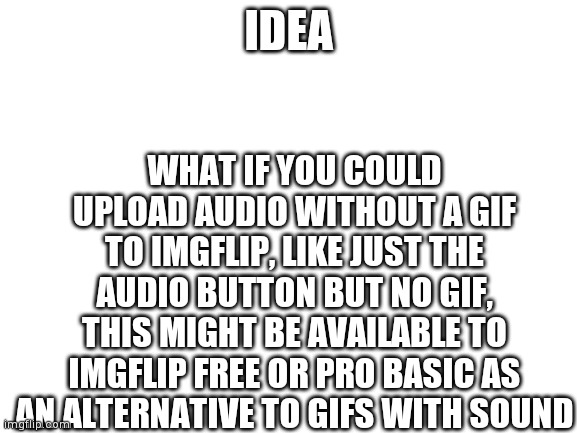 Blank White Template | WHAT IF YOU COULD UPLOAD AUDIO WITHOUT A GIF TO IMGFLIP, LIKE JUST THE AUDIO BUTTON BUT NO GIF, THIS MIGHT BE AVAILABLE TO IMGFLIP FREE OR PRO BASIC AS AN ALTERNATIVE TO GIFS WITH SOUND; IDEA | image tagged in blank white template | made w/ Imgflip meme maker