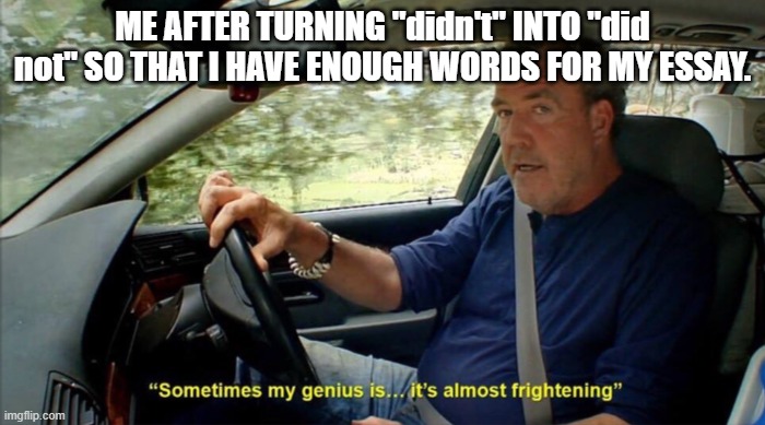 All the time! | ME AFTER TURNING "didn't" INTO "did not" SO THAT I HAVE ENOUGH WORDS FOR MY ESSAY. | image tagged in sometimes my genius is it's almost frightening | made w/ Imgflip meme maker