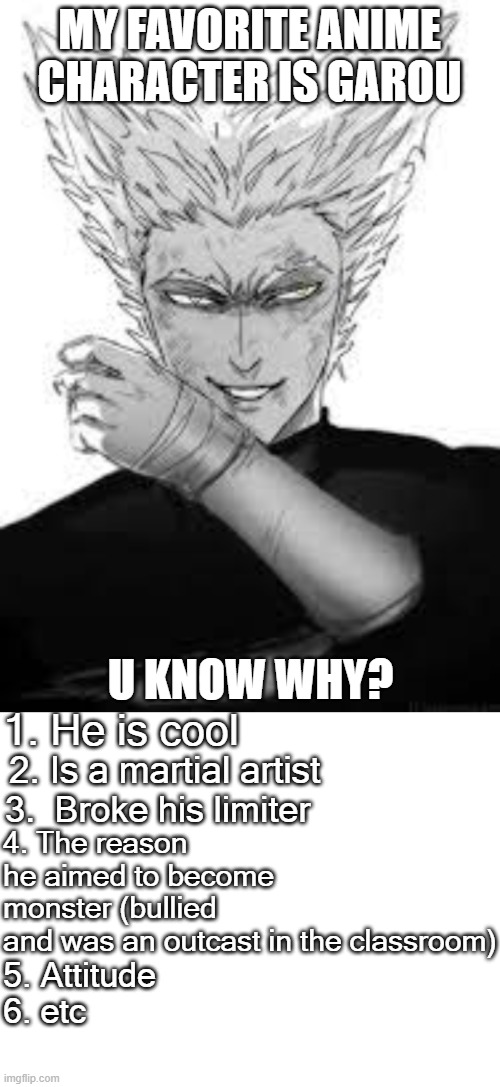 y did dafuq i made this | MY FAVORITE ANIME CHARACTER IS GAROU; U KNOW WHY? 1. He is cool; 4. The reason he aimed to become monster (bullied and was an outcast in the classroom); 2. Is a martial artist; 3.  Broke his limiter; 5. Attitude
6. etc | image tagged in garou,blank white template | made w/ Imgflip meme maker