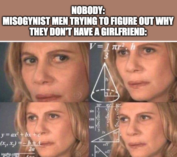 maybe they would get a gf if they were not sexist |  NOBODY:
MISOGYNIST MEN TRYING TO FIGURE OUT WHY THEY DON'T HAVE A GIRLFRIEND: | image tagged in math lady/confused lady | made w/ Imgflip meme maker