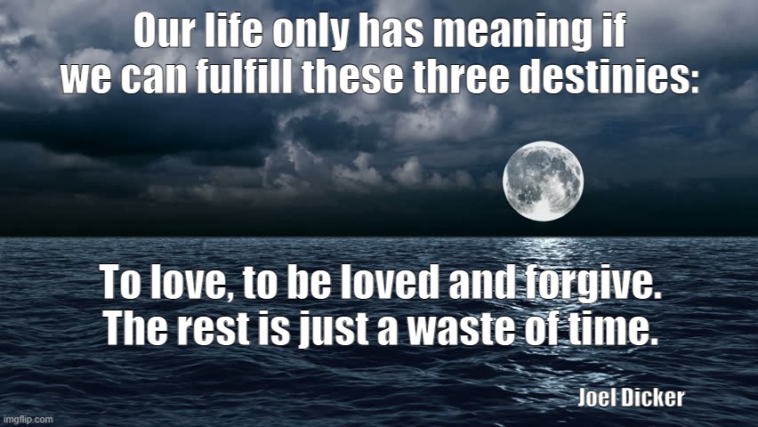 Three destinies | Our life only has meaning if we can fulfill these three destinies:; To love, to be loved and forgive. The rest is just a waste of time. Joel Dicker | image tagged in love | made w/ Imgflip meme maker