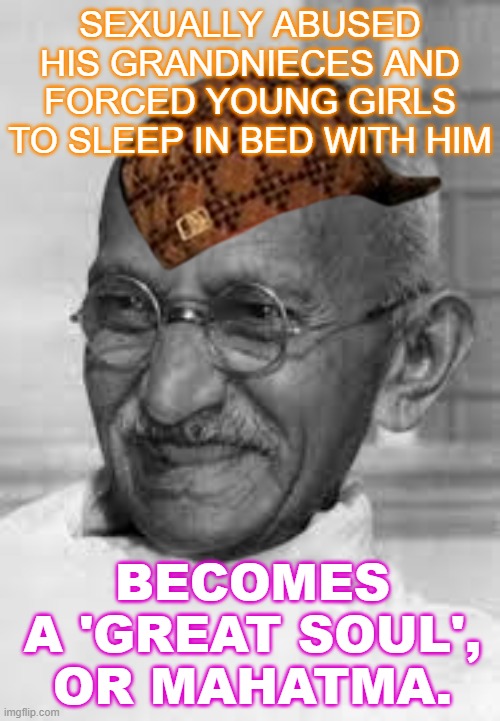 Sexually Abused His Grandnieces and Forced Young Girls to Sleep in Bed with Him; Becomes a 'Great Soul', or Mahatma. | SEXUALLY ABUSED HIS GRANDNIECES AND FORCED YOUNG GIRLS TO SLEEP IN BED WITH HIM; BECOMES A 'GREAT SOUL', OR MAHATMA. | image tagged in gandoo gandhi | made w/ Imgflip meme maker