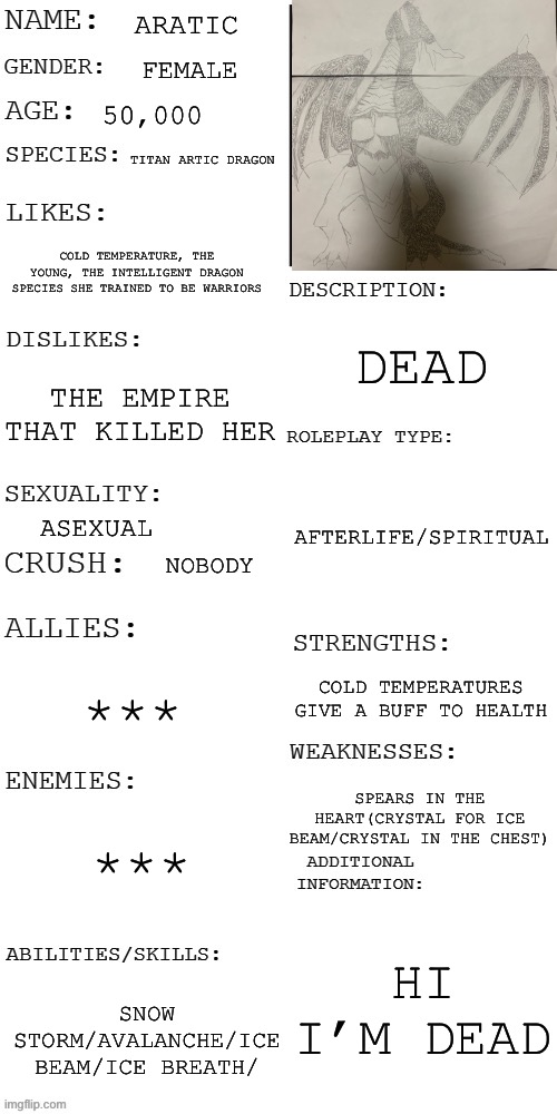 (Updated) Roleplay OC showcase | ARATIC; FEMALE; 50,000; TITAN ARTIC DRAGON; COLD TEMPERATURE, THE YOUNG, THE INTELLIGENT DRAGON SPECIES SHE TRAINED TO BE WARRIORS; DEAD; THE EMPIRE THAT KILLED HER; AFTERLIFE/SPIRITUAL; ASEXUAL; NOBODY; COLD TEMPERATURES GIVE A BUFF TO HEALTH; ***; SPEARS IN THE HEART(CRYSTAL FOR ICE BEAM/CRYSTAL IN THE CHEST); ***; HI I’M DEAD; SNOW STORM/AVALANCHE/ICE BEAM/ICE BREATH/ | image tagged in updated roleplay oc showcase | made w/ Imgflip meme maker