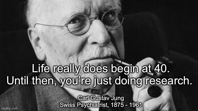 Life begins at 40 | Life really does begin at 40.
Until then, you’re just doing research. Carl Gustav Jung
Swiss Psychiatrist, 1875 - 1961 | image tagged in carl jung | made w/ Imgflip meme maker