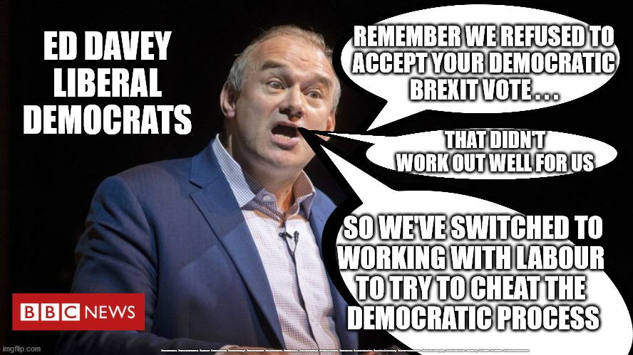 Lib Dem - election fraud | REMEMBER WE REFUSED TO 
ACCEPT YOUR DEMOCRATIC 
BREXIT VOTE . . . ED DAVEY
LIBERAL
DEMOCRATS; THAT DIDN'T WORK OUT WELL FOR US; SO WE'VE SWITCHED TO
WORKING WITH LABOUR 
TO TRY TO CHEAT THE 
DEMOCRATIC PROCESS; #Starmerout #GetStarmerOut #Labour #JonLansman #wearecorbyn #KeirStarmer #DianeAbbott #McDonnell #cultofcorbyn #labourisdead #Momentum #labourracism #socialistsunday #nevervotelabour #socialistanyday #Antisemitism #EdDavey #LibDem #LibDems #LiberalDemocrates | image tagged in ed davey,election fraud,lib dem labour cheats,brexit remoaners,shropshire by-election,lib dem vote rigging | made w/ Imgflip meme maker