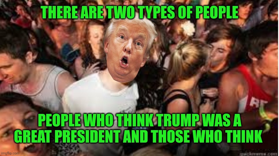 Suddenly clear Donald | THERE ARE TWO TYPES OF PEOPLE; PEOPLE WHO THINK TRUMP WAS A GREAT PRESIDENT AND THOSE WHO THINK | image tagged in suddenly clear donald | made w/ Imgflip meme maker