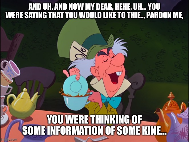 The Mad Watch | AND UH, AND NOW MY DEAR, HEHE, UH... YOU WERE SAYING THAT YOU WOULD LIKE TO THIE.., PARDON ME, YOU WERE THINKING OF SOME INFORMATION OF SOME KINE… | image tagged in alice in wonderland,mad hatter,information,time | made w/ Imgflip meme maker