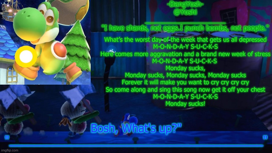Yoshi_Official Announcement Temp v15 | What’s the worst day of the week that gets us all depressed

M-O-N-D-A-Y S-U-C-K-S

Here comes more aggravation and a brand new week of stress

M-O-N-D-A-Y S-U-C-K-S 
Monday sucks,

Monday sucks, Monday sucks, Monday sucks

Forever it will make you want to cry cry cry cry

So come along and sing this song now get it off your chest

M-O-N-D-A-Y S-U-C-K-S

Monday sucks! | image tagged in yoshi_official announcement temp v15 | made w/ Imgflip meme maker
