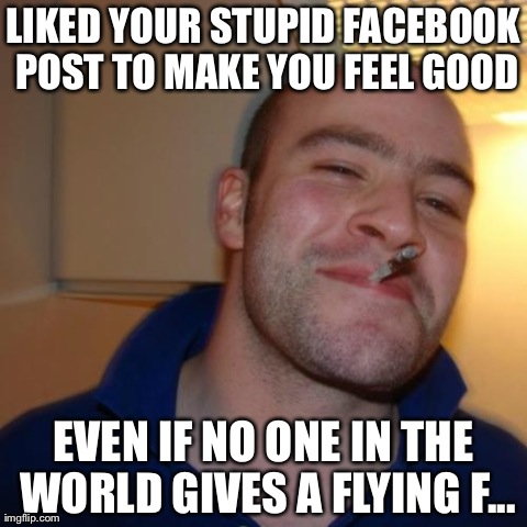 I do this! | LIKED YOUR STUPID FACEBOOK POST TO MAKE YOU FEEL GOOD EVEN IF NO ONE IN THE WORLD GIVES A FLYING F... | image tagged in memes,good guy greg | made w/ Imgflip meme maker