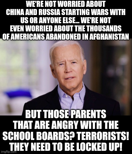 Joe Biden 2020 | WE'RE NOT WORRIED ABOUT CHINA AND RUSSIA STARTING WARS WITH US OR ANYONE ELSE... WE'RE NOT EVEN WORRIED ABOUT THE THOUSANDS OF AMERICANS ABANDONED IN AFGHANISTAN; BUT THOSE PARENTS THAT ARE ANGRY WITH THE SCHOOL BOARDS? TERRORISTS! THEY NEED TO BE LOCKED UP! | image tagged in joe biden 2020 | made w/ Imgflip meme maker