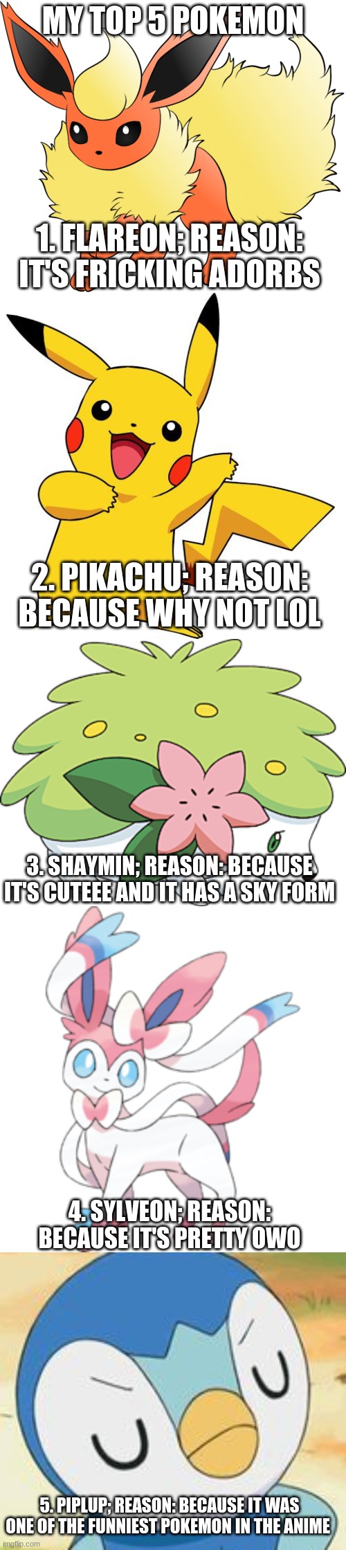 What's your top 5? :D | MY TOP 5 POKEMON; 1. FLAREON; REASON: IT'S FRICKING ADORBS; 2. PIKACHU; REASON: BECAUSE WHY NOT LOL; 3. SHAYMIN; REASON: BECAUSE IT'S CUTEEE AND IT HAS A SKY FORM; 4. SYLVEON; REASON: BECAUSE IT'S PRETTY OWO; 5. PIPLUP; REASON: BECAUSE IT WAS ONE OF THE FUNNIEST POKEMON IN THE ANIME | image tagged in pokemon,top 5,favorites,uwu | made w/ Imgflip meme maker