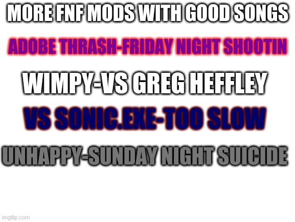 Blank White Template | MORE FNF MODS WITH GOOD SONGS; ADOBE THRASH-FRIDAY NIGHT SHOOTIN; WIMPY-VS GREG HEFFLEY; VS SONIC.EXE-TOO SLOW; UNHAPPY-SUNDAY NIGHT SUICIDE | image tagged in blank white template | made w/ Imgflip meme maker