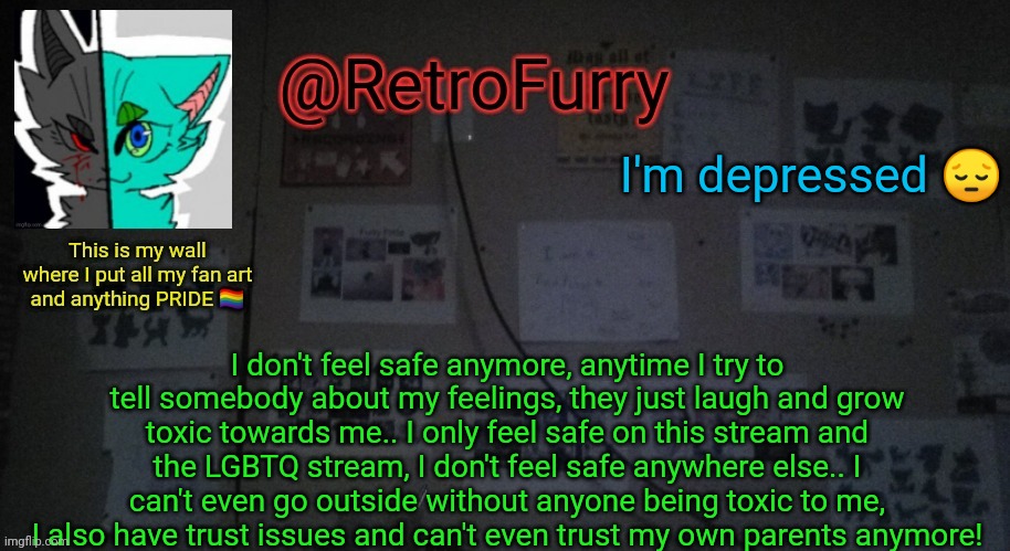 I feel the safest on here cuz ik a lot of great people here who ik would help me out and help me feel better | I'm depressed 😔; I don't feel safe anymore, anytime I try to tell somebody about my feelings, they just laugh and grow toxic towards me.. I only feel safe on this stream and the LGBTQ stream, I don't feel safe anywhere else.. I can't even go outside without anyone being toxic to me, I also have trust issues and can't even trust my own parents anymore! | image tagged in retrofurry's wall reveal announcement template | made w/ Imgflip meme maker