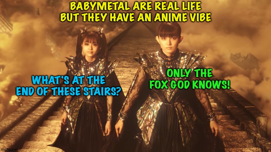 May have been anime in previous lives? | BABYMETAL ARE REAL LIFE BUT THEY HAVE AN ANIME VIBE; WHAT'S AT THE END OF THESE STAIRS? ONLY THE FOX GOD KNOWS! | image tagged in babymetal,su-metal,moametal | made w/ Imgflip meme maker