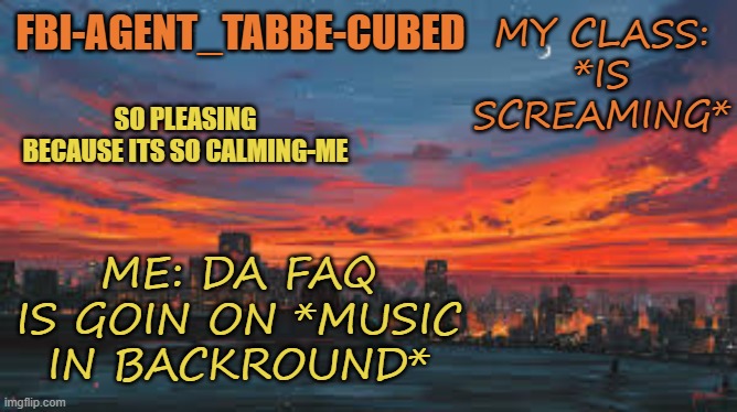 its on the max haha | MY CLASS: *IS SCREAMING*; ME: DA FAQ IS GOIN ON *MUSIC IN BACKROUND* | image tagged in my sunset temp p | made w/ Imgflip meme maker