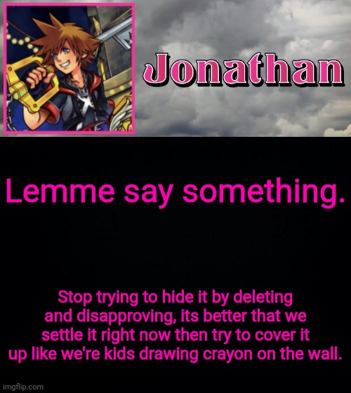 Lemme say something. Stop trying to hide it by deleting and disapproving, its better that we settle it right now then try to cover it up like we're kids drawing crayon on the wall. | image tagged in jonathan dream drop distance | made w/ Imgflip meme maker