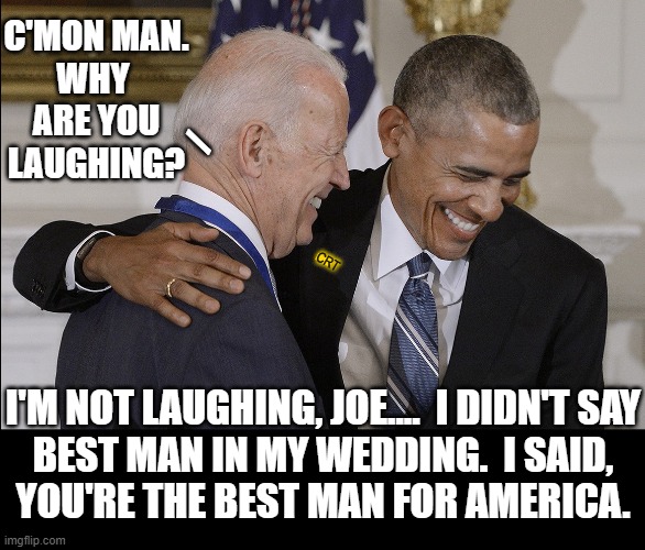 "How to Play a Joke on America" by Barry O | C'MON MAN.
WHY 
ARE YOU
LAUGHING? /; CRT; I'M NOT LAUGHING, JOE....  I DIDN'T SAY
BEST MAN IN MY WEDDING.  I SAID,
YOU'RE THE BEST MAN FOR AMERICA. | image tagged in vince vance,am i a joke to you,joe biden,barack obama,joke,memes | made w/ Imgflip meme maker