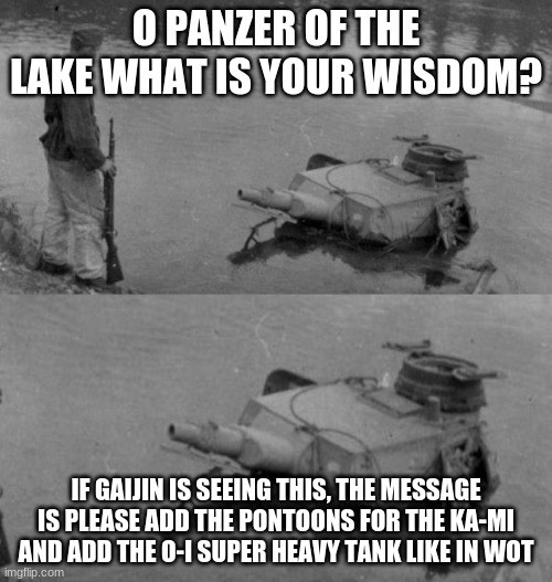 Panzer of the lake | O PANZER OF THE LAKE WHAT IS YOUR WISDOM? IF GAIJIN IS SEEING THIS, THE MESSAGE IS PLEASE ADD THE PONTOONS FOR THE KA-MI AND ADD THE O-I SUPER HEAVY TANK LIKE IN WOT | image tagged in panzer of the lake | made w/ Imgflip meme maker