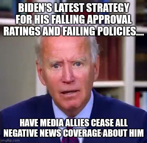 You can't make this up folks. Trump was attacked 24/7 by media and it was ok. But its not ok if its an incompetent Democrat? | BIDEN'S LATEST STRATEGY FOR HIS FALLING APPROVAL RATINGS AND FAILING POLICIES.... HAVE MEDIA ALLIES CEASE ALL NEGATIVE NEWS COVERAGE ABOUT HIM | image tagged in slow joe biden dementia face,biased media,social media,media lies,fake news,liberal logic | made w/ Imgflip meme maker
