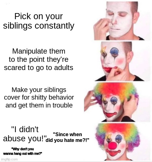 Personal buisness | Pick on your siblings constantly; Manipulate them to the point they're scared to go to adults; Make your siblings cover for shitty behavior and get them in trouble; "I didn't abuse you!"; "Since when did you hate me?!"; "Why don't you wanna hang out with me?" | image tagged in memes,clown applying makeup,serious,personal,dysfunctional | made w/ Imgflip meme maker