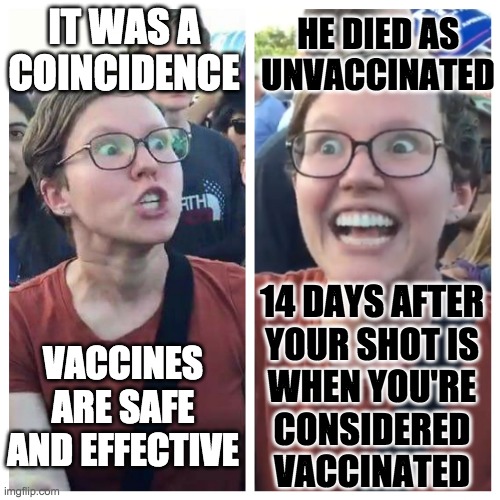 Social Justice Warrior Hypocrisy | IT WAS A COINCIDENCE VACCINES ARE SAFE AND EFFECTIVE HE DIED AS UNVACCINATED 14 DAYS AFTER
YOUR SHOT IS
WHEN YOU'RE
CONSIDERED
VACCINATED | image tagged in social justice warrior hypocrisy | made w/ Imgflip meme maker