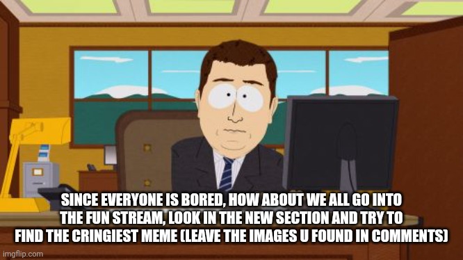Idk, I'm bored too, so I thought of this | SINCE EVERYONE IS BORED, HOW ABOUT WE ALL GO INTO THE FUN STREAM, LOOK IN THE NEW SECTION AND TRY TO FIND THE CRINGIEST MEME (LEAVE THE IMAGES U FOUND IN COMMENTS) | image tagged in memes,aaaaand its gone | made w/ Imgflip meme maker