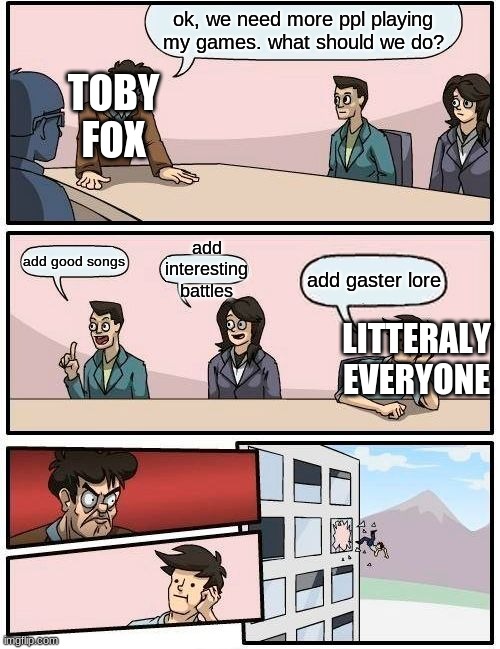 this is so true lol! | ok, we need more ppl playing my games. what should we do? TOBY FOX; add interesting battles; add good songs; add gaster lore; LITTERALY EVERYONE | image tagged in memes,boardroom meeting suggestion,undertale | made w/ Imgflip meme maker