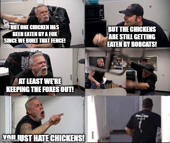 Chicken Fence | NOT ONE CHICKEN HAS BEEN EATEN BY A FOX SINCE WE BUILT THAT FENCE! BUT THE CHICKENS ARE STILL GETTING EATEN BY BOBCATS! AT LEAST WE'RE KEEPING THE FOXES OUT! YOU JUST HATE CHICKENS! | image tagged in american chopper argument 6 panel,political meme,humanity,subversive memes,stupid arguments,can we just talk | made w/ Imgflip meme maker