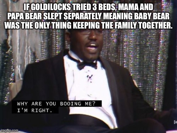 ruiningchildhoods.com | IF GOLDILOCKS TRIED 3 BEDS, MAMA AND PAPA BEAR SLEPT SEPARATELY MEANING BABY BEAR WAS THE ONLY THING KEEPING THE FAMILY TOGETHER. | image tagged in why are you booing me i'm right | made w/ Imgflip meme maker