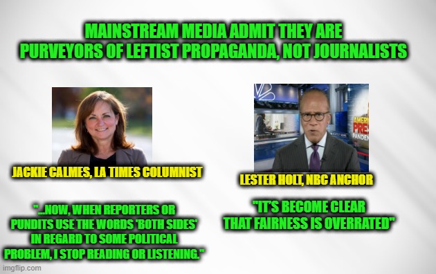 Big Media Pour Disdain on "Both Sides" Journalism | MAINSTREAM MEDIA ADMIT THEY ARE PURVEYORS OF LEFTIST PROPAGANDA, NOT JOURNALISTS; JACKIE CALMES, LA TIMES COLUMNIST; LESTER HOLT, NBC ANCHOR; "IT’S BECOME CLEAR THAT FAIRNESS IS OVERRATED"; "...NOW, WHEN REPORTERS OR PUNDITS USE THE WORDS 'BOTH SIDES' IN REGARD TO SOME POLITICAL PROBLEM, I STOP READING OR LISTENING." | image tagged in mainstream media,journalism,propaganda,jackie calmes,lester holt | made w/ Imgflip meme maker