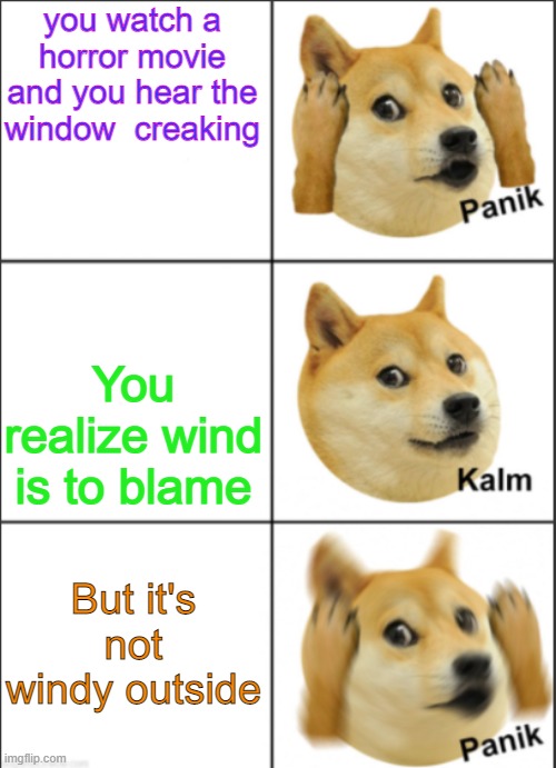Doge panik kalm panik | you watch a horror movie and you hear the window  creaking; You realize wind is to blame; But it's not windy outside | image tagged in doge panik kalm panik | made w/ Imgflip meme maker