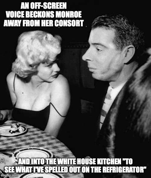 Monroe | AN OFF-SCREEN VOICE BECKONS MONROE AWAY FROM HER CONSORT; AND INTO THE WHITE HOUSE KITCHEN "TO SEE WHAT I'VE SPELLED OUT ON THE REFRIGERATOR" | image tagged in marilyn monroe,memes | made w/ Imgflip meme maker