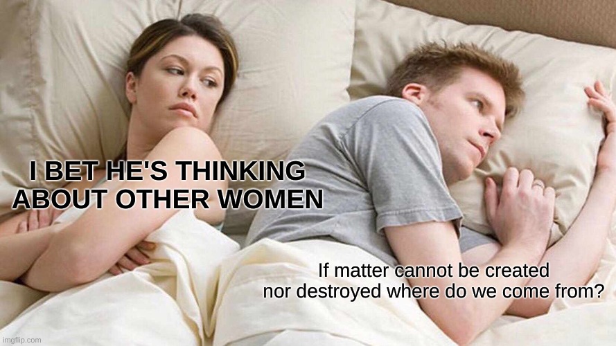 I Bet He's Thinking About Other Women Meme | I BET HE'S THINKING ABOUT OTHER WOMEN; If matter cannot be created nor destroyed where do we come from? | image tagged in memes,i bet he's thinking about other women | made w/ Imgflip meme maker