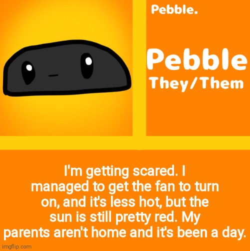 Pebble | I'm getting scared. I managed to get the fan to turn on, and it's less hot, but the sun is still pretty red. My parents aren't home and it's been a day. | image tagged in pebble | made w/ Imgflip meme maker