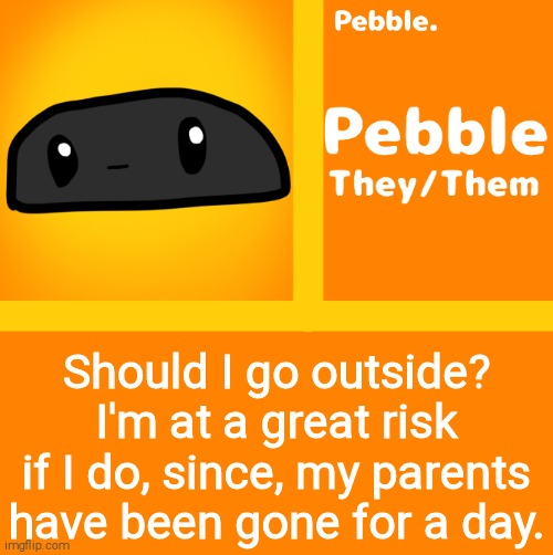 Pebble | Should I go outside? I'm at a great risk if I do, since, my parents have been gone for a day. | image tagged in pebble | made w/ Imgflip meme maker