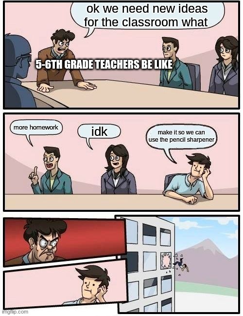Boardroom Meeting Suggestion Meme | ok we need new ideas for the classroom what; 5-6TH GRADE TEACHERS BE LIKE; more homework; idk; make it so we can use the pencil sharpener | image tagged in memes,boardroom meeting suggestion | made w/ Imgflip meme maker