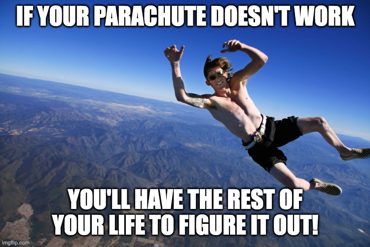 skydive without a parachute | IF YOUR PARACHUTE DOESN'T WORK; YOU'LL HAVE THE REST OF YOUR LIFE TO FIGURE IT OUT! | image tagged in skydive without a parachute | made w/ Imgflip meme maker
