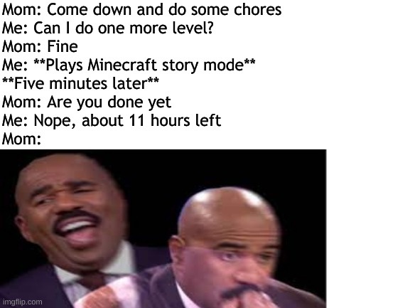 sorry mom | Mom: Come down and do some chores
Me: Can I do one more level?
Mom: Fine 
Me: **Plays Minecraft story mode**
**Five minutes later**
Mom: Are you done yet 
Me: Nope, about 11 hours left
Mom: | image tagged in minecraft,steve harvey | made w/ Imgflip meme maker