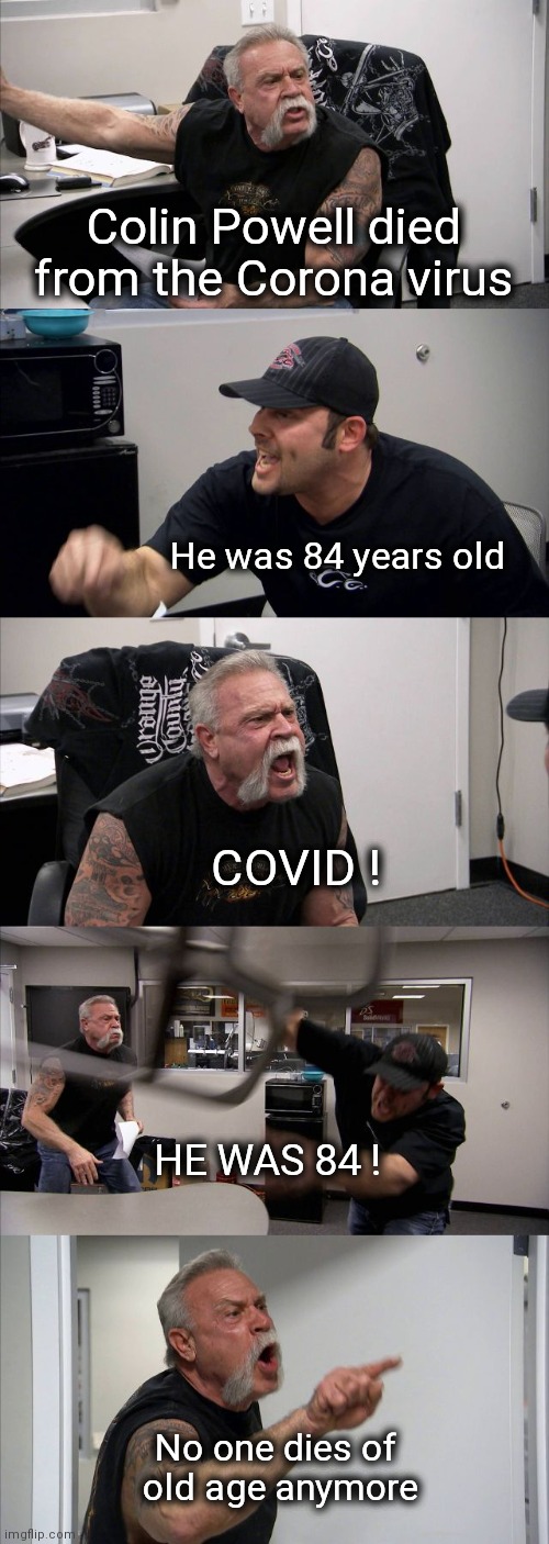 Grave new world | Colin Powell died from the Corona virus; He was 84 years old; COVID ! HE WAS 84 ! No one dies of 
old age anymore | image tagged in memes,american chopper argument,everything the light touches,covid-19,death,shit happens | made w/ Imgflip meme maker