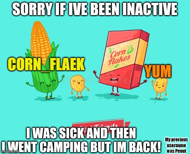 Im back ? | SORRY IF IVE BEEN INACTIVE; I WAS SICK AND THEN I WENT CAMPING BUT IM BACK! | image tagged in corn_flake announcement template | made w/ Imgflip meme maker