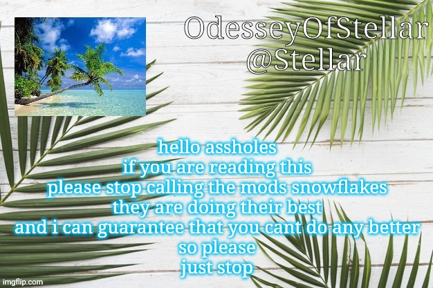 palms | hello assholes
if you are reading this
please stop calling the mods snowflakes
they are doing their best
and i can guarantee that you cant do any better
so please
just stop | image tagged in palms | made w/ Imgflip meme maker