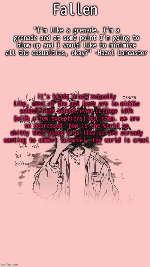 idfk why i thought this but- | it's kinda crazy actually
like, most of the ppl here are in middle school/high school/even college idfk (with a few exceptions) but damn. we are so depressed. how is the world so shitty that young kids like us are already wanting to commit suicide?- the world is cruel | image tagged in the fault in our stars | made w/ Imgflip meme maker
